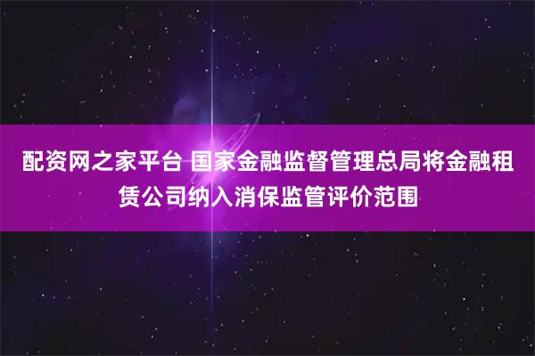 配资网之家平台 国家金融监督管理总局将金融租赁公司纳入消保监管评价范围