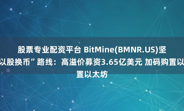 股票专业配资平台 BitMine(BMNR.US)坚定“以股换币”路线：高溢价募资3.65亿美元 加码购置以太坊