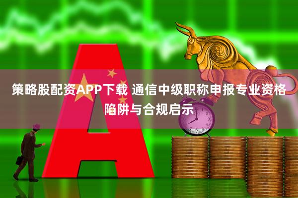 策略股配资APP下载 通信中级职称申报专业资格陷阱与合规启示