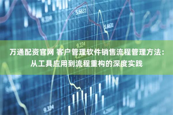 万通配资官网 客户管理软件销售流程管理方法：从工具应用到流程重构的深度实践