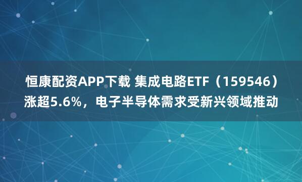 恒康配资APP下载 集成电路ETF（159546）涨超5.6%，电子半导体需求受新兴领域推动