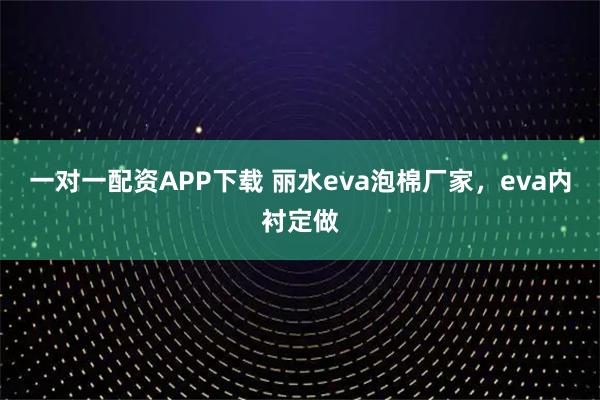 一对一配资APP下载 丽水eva泡棉厂家，eva内衬定做