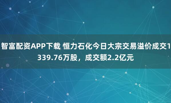 智富配资APP下载 恒力石化今日大宗交易溢价成交1339.76万股，成交额2.2亿元