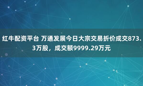 红牛配资平台 万通发展今日大宗交易折价成交873.3万股，成交额9999.29万元