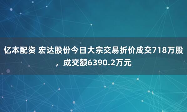 亿本配资 宏达股份今日大宗交易折价成交718万股，成交额6390.2万元