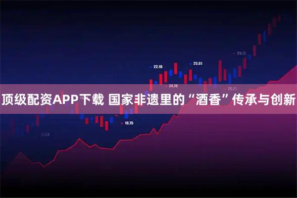 顶级配资APP下载 国家非遗里的“酒香”传承与创新