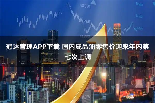 冠达管理APP下载 国内成品油零售价迎来年内第七次上调