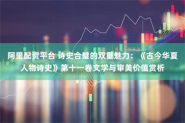 阿里配资平台 诗史合璧的双重魅力:《古今华夏人物诗史》第十一卷文学与审美价值赏析
