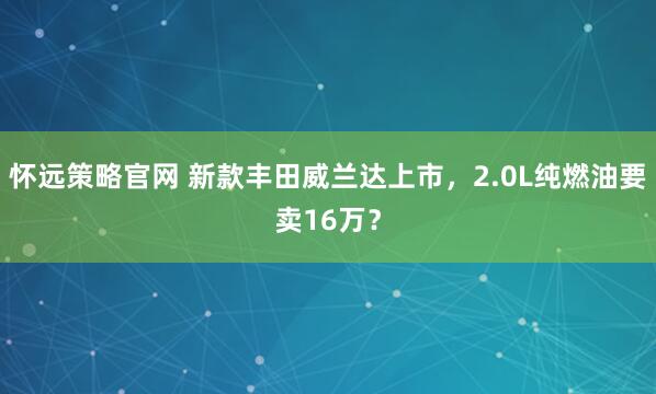 怀远策略官网 新款丰田威兰达上市，2.0L纯燃油要卖16万？