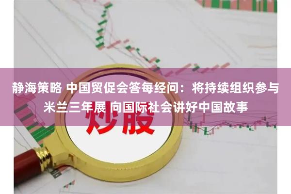 静海策略 中国贸促会答每经问：将持续组织参与米兰三年展 向国际社会讲好中国故事