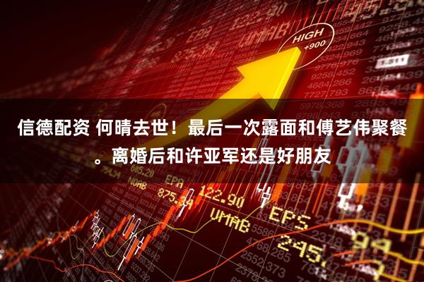 信德配资 何晴去世!最后一次露面和傅艺伟聚餐。离婚后和许亚军还是好朋友