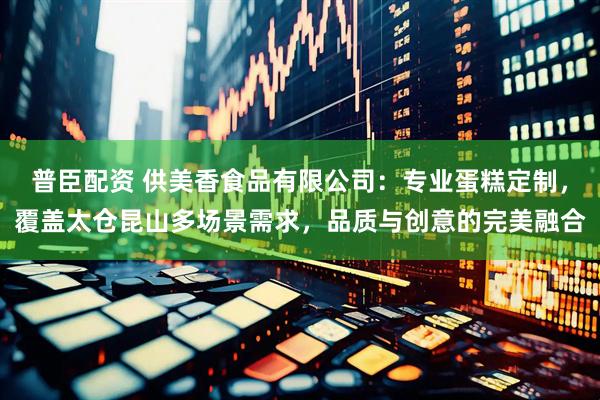 普臣配资 供美香食品有限公司：专业蛋糕定制，覆盖太仓昆山多场景需求，品质与创意的完美融合