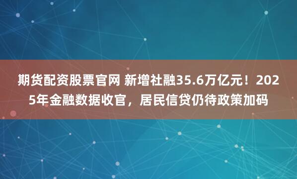 期货配资股票官网 新增社融35.6万亿元！2025年金融数据收官，居民信贷仍待政策加码