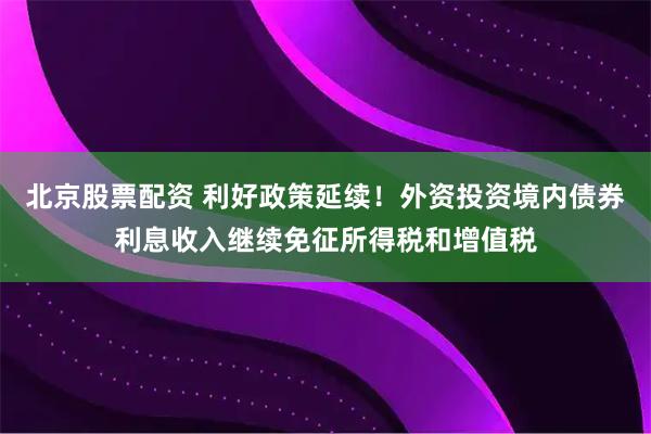 北京股票配资 利好政策延续！外资投资境内债券利息收入继续免征所得税和增值税