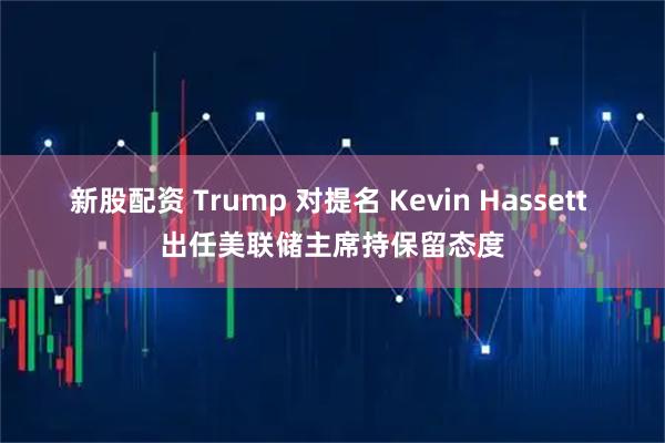 新股配资 Trump 对提名 Kevin Hassett 出任美联储主席持保留态度