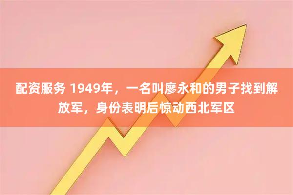 配资服务 1949年，一名叫廖永和的男子找到解放军，身份表明后惊动西北军区