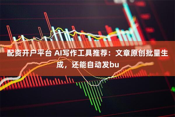 配资开户平台 AI写作工具推荐：文章原创批量生成，还能自动发bu