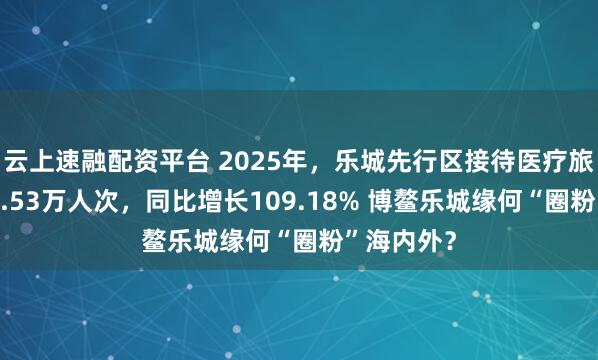 云上速融配资平台 2025年，乐城先行区接待医疗旅游人数86.53万人次，同比增长109.18% 博鳌乐城缘何“圈粉”海内外？