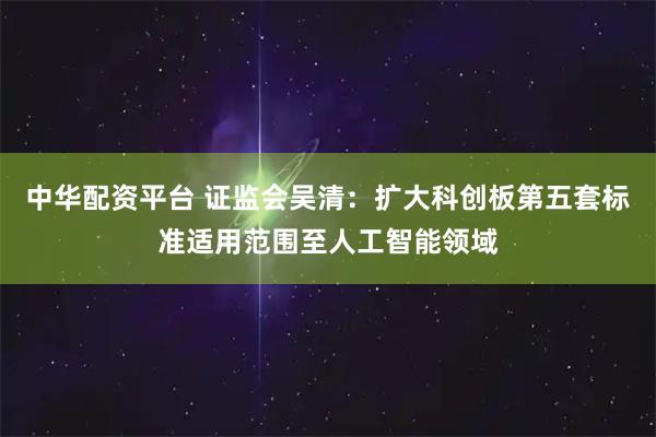 中华配资平台 证监会吴清：扩大科创板第五套标准适用范围至人工智能领域