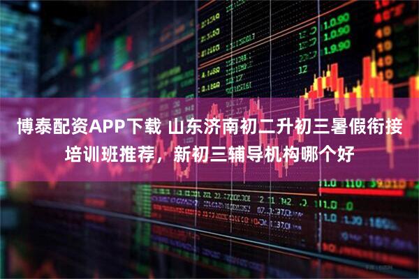 博泰配资APP下载 山东济南初二升初三暑假衔接培训班推荐,新初三辅导机构哪个好