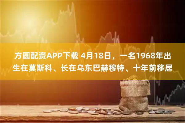 方圆配资APP下载 4月18日，一名1968年出生在莫斯科、长在乌东巴赫穆特、十年前移居