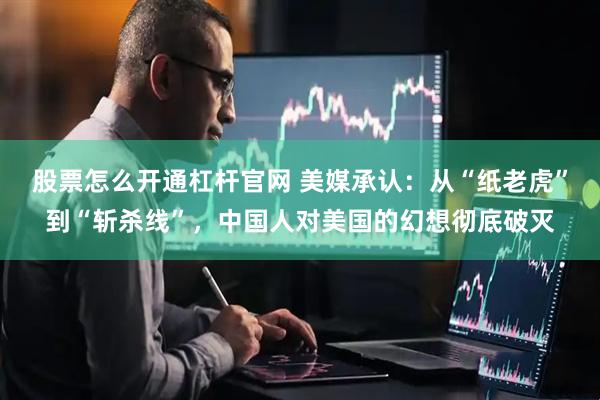 股票怎么开通杠杆官网 美媒承认：从“纸老虎”到“斩杀线”，中国人对美国的幻想彻底破灭