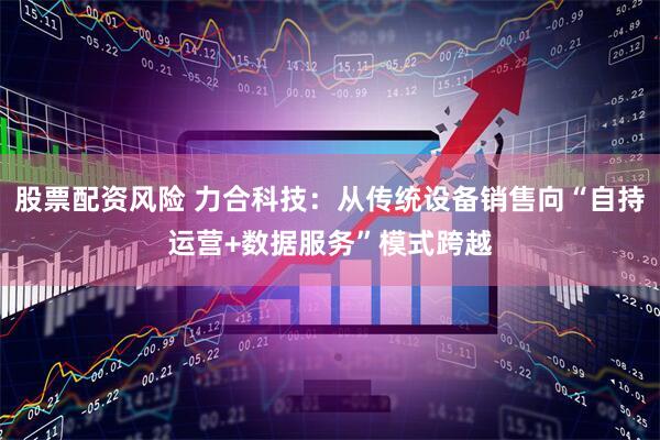 股票配资风险 力合科技：从传统设备销售向“自持运营+数据服务”模式跨越