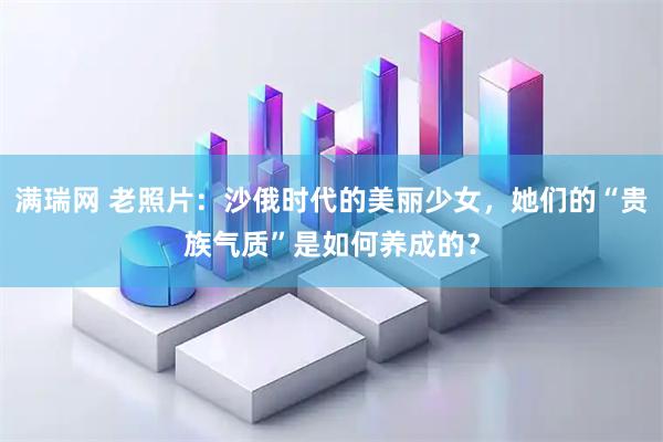 满瑞网 老照片：沙俄时代的美丽少女，她们的“贵族气质”是如何养成的？