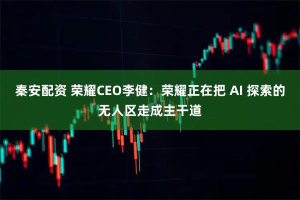 秦安配资 荣耀CEO李健：荣耀正在把 AI 探索的无人区走成主干道