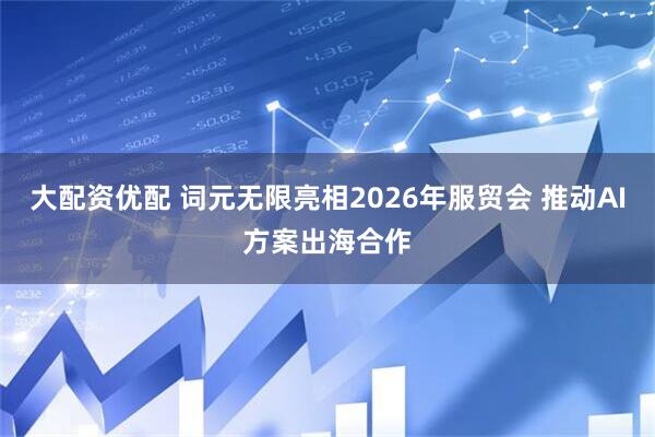 大配资优配 词元无限亮相2026年服贸会 推动AI方案出海合作
